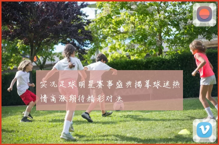 实况足球明星赛事盛典揭幕球迷热情高涨期待精彩对决