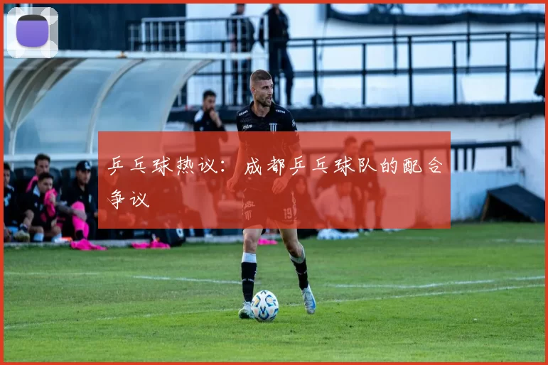 乒乓球热议：成都乒乓球队的配合争议