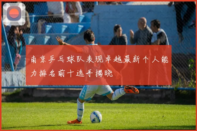 南京乒乓球队表现卓越最新个人能力排名前十选手揭晓