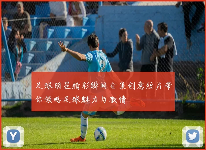 足球明星精彩瞬间合集创意短片带你领略足球魅力与激情