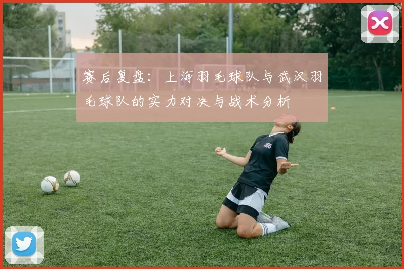 赛后复盘：上海羽毛球队与武汉羽毛球队的实力对决与战术分析