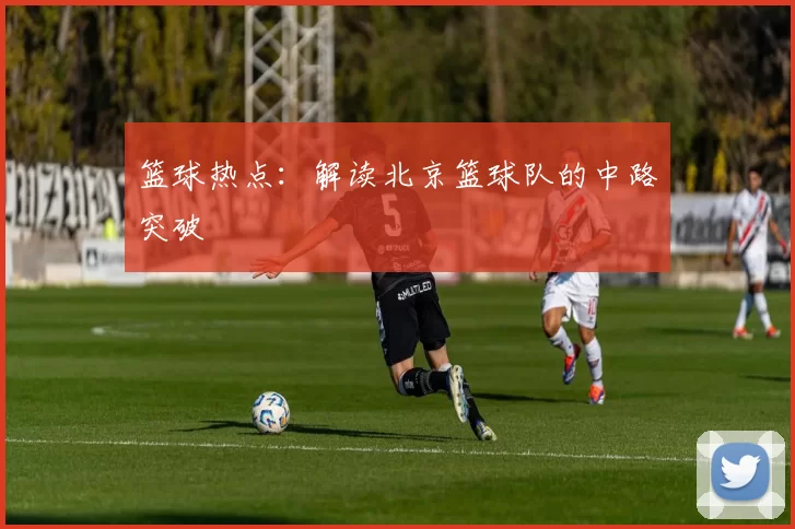 篮球热点：解读北京篮球队的中路突破