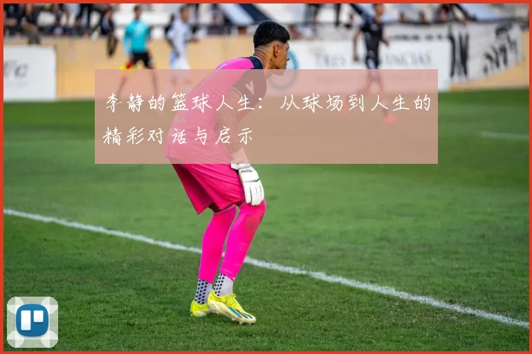 李静的篮球人生：从球场到人生的精彩对话与启示