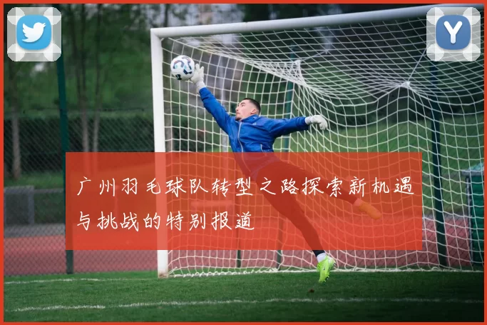 广州羽毛球队转型之路探索新机遇与挑战的特别报道