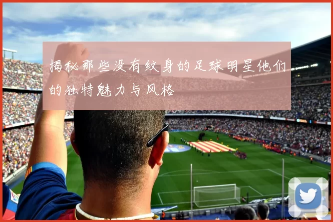 揭秘那些没有纹身的足球明星他们的独特魅力与风格